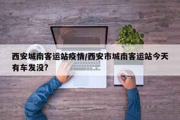 西安城南客运站疫情/西安市城南客运站今天有车发没?