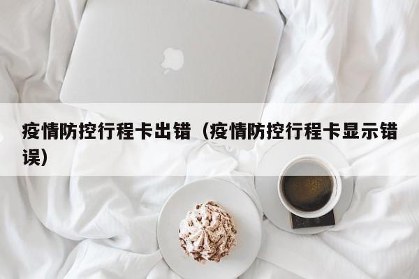 疫情防控行程卡出错（疫情防控行程卡显示错误）