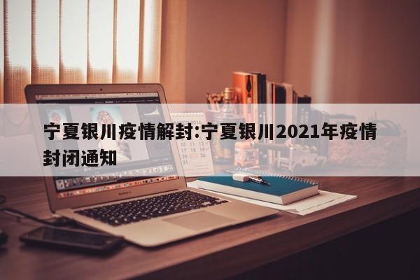 宁夏银川疫情解封:宁夏银川2021年疫情封闭通知
