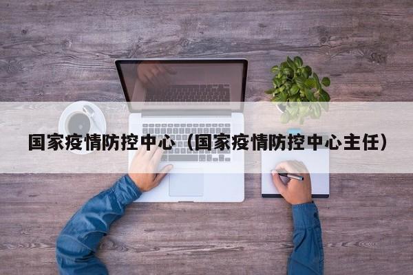 国家疫情防控中心（国家疫情防控中心主任）