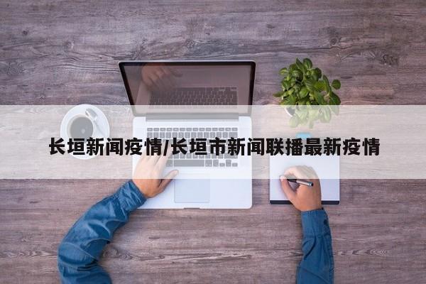 长垣新闻疫情/长垣市新闻联播最新疫情