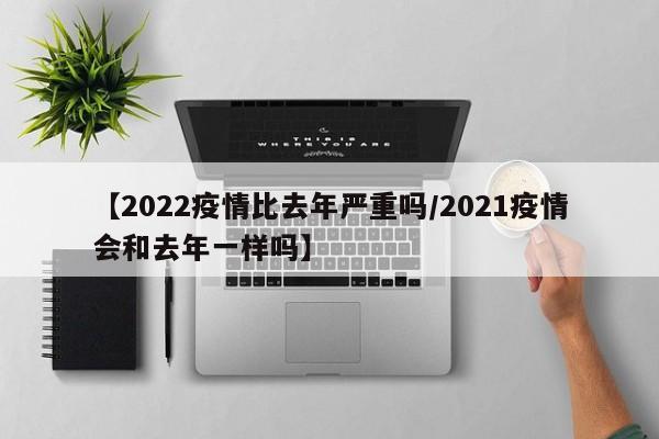 【2022疫情比去年严重吗/2021疫情会和去年一样吗】