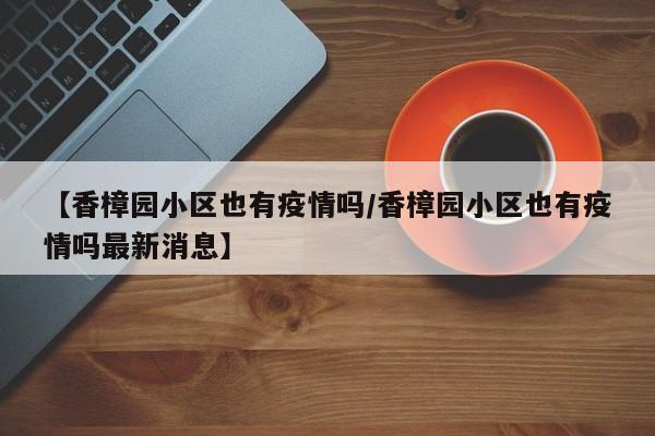 【香樟园小区也有疫情吗/香樟园小区也有疫情吗最新消息】