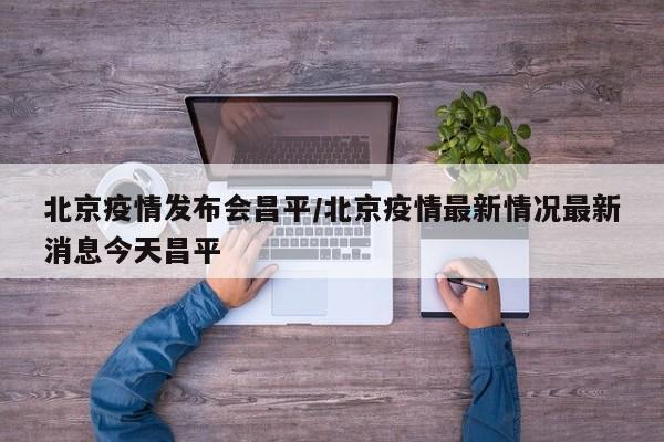 北京疫情发布会昌平/北京疫情最新情况最新消息今天昌平
