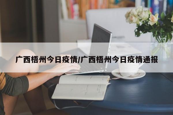 广西梧州今日疫情/广西梧州今日疫情通报