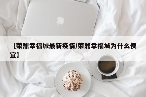 【荣鼎幸福城最新疫情/荣鼎幸福城为什么便宜】
