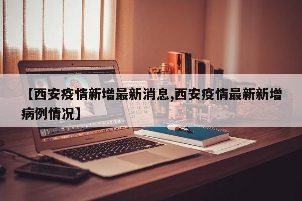 【西安疫情新增最新消息,西安疫情最新新增病例情况】