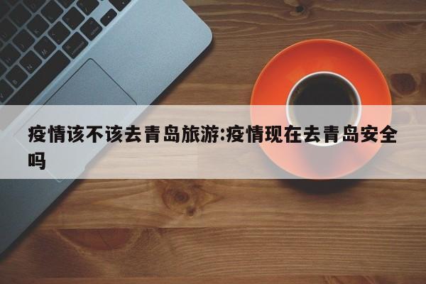 疫情该不该去青岛旅游:疫情现在去青岛安全吗