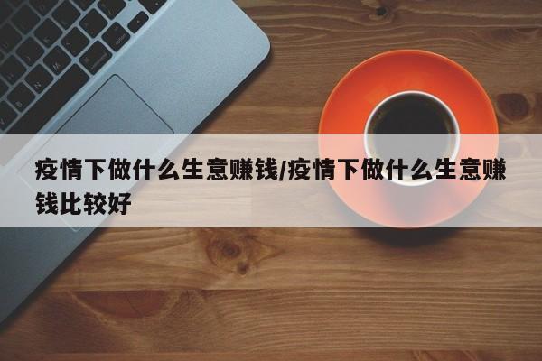疫情下做什么生意赚钱/疫情下做什么生意赚钱比较好