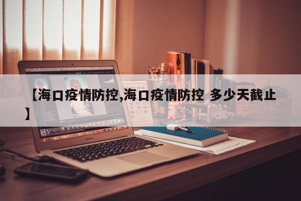 【海口疫情防控,海口疫情防控 多少天截止】