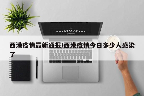 西港疫情最新通报/西港疫情今日多少人感染了