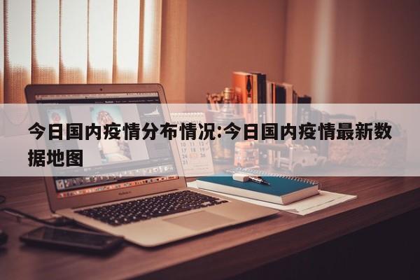 今日国内疫情分布情况:今日国内疫情最新数据地图
