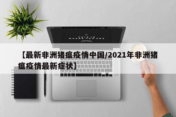 【最新非洲猪瘟疫情中国/2021年非洲猪瘟疫情最新症状】