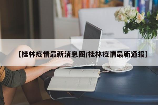 【桂林疫情最新消息图/桂林疫情最新通报】