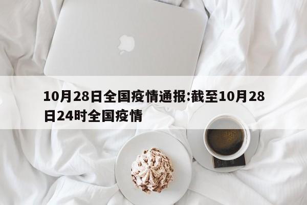 10月28日全国疫情通报:截至10月28日24时全国疫情