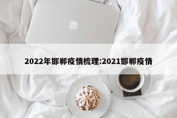 2022年邯郸疫情梳理:2021邯郸疫情