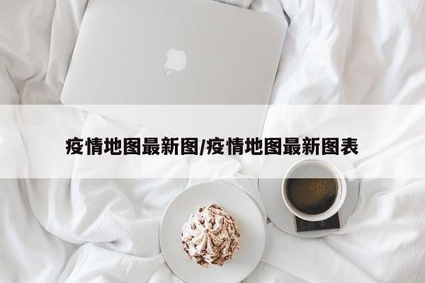 疫情地图最新图/疫情地图最新图表