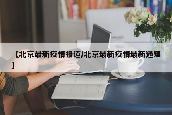 【北京最新疫情报道/北京最新疫情最新通知】