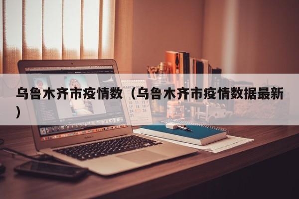 乌鲁木齐市疫情数（乌鲁木齐市疫情数据最新）