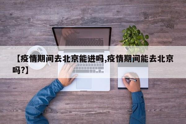 【疫情期间去北京能进吗,疫情期间能去北京吗?】