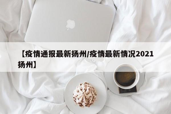 【疫情通报最新扬州/疫情最新情况2021扬州】