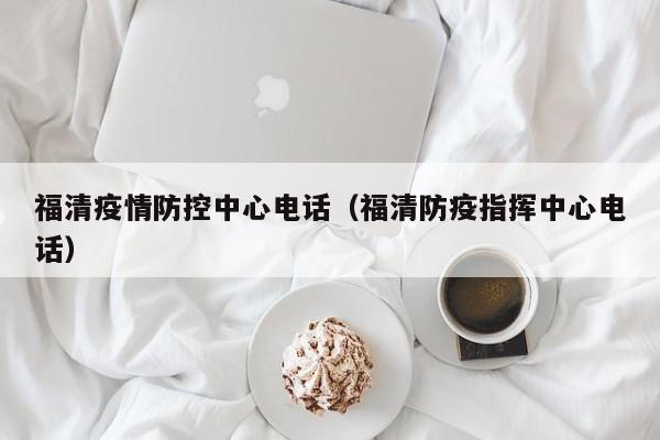 福清疫情防控中心电话（福清防疫指挥中心电话）