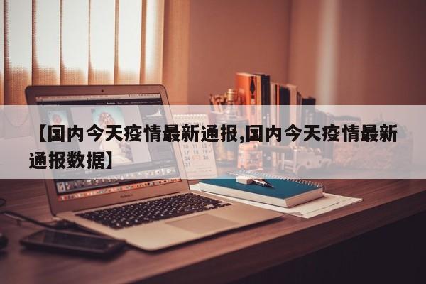 【国内今天疫情最新通报,国内今天疫情最新通报数据】