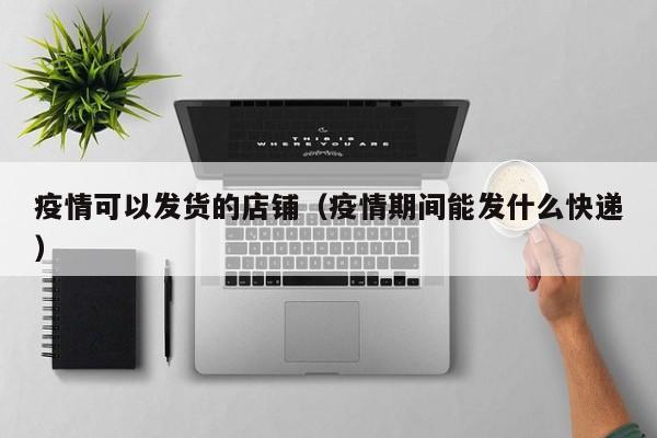 疫情可以发货的店铺（疫情期间能发什么快递）