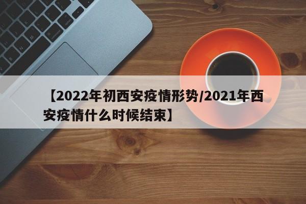 【2022年初西安疫情形势/2021年西安疫情什么时候结束】