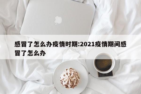 感冒了怎么办疫情时期:2021疫情期间感冒了怎么办