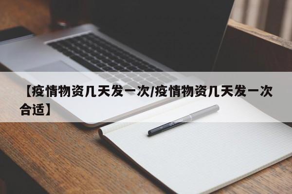 【疫情物资几天发一次/疫情物资几天发一次合适】
