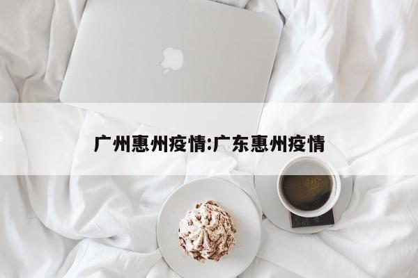 广州惠州疫情:广东惠州疫情