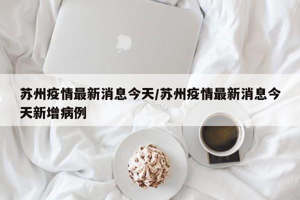苏州疫情最新消息今天/苏州疫情最新消息今天新增病例