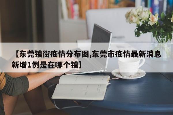 【东莞镇街疫情分布图,东莞市疫情最新消息新增1例是在哪个镇】