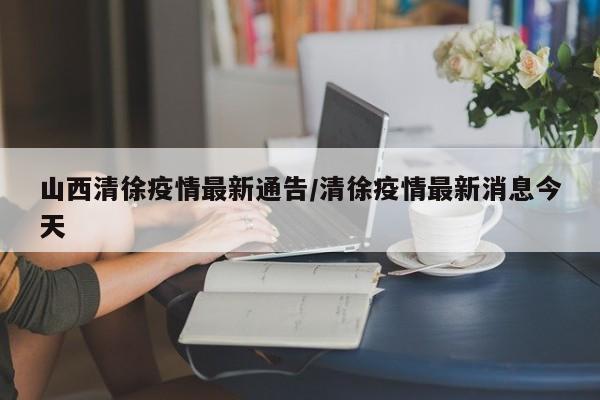 山西清徐疫情最新通告/清徐疫情最新消息今天