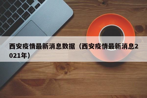 西安疫情最新消息数据（西安疫情最新消息2021年）