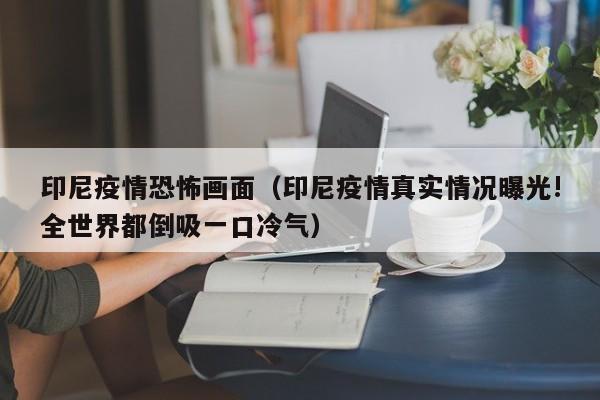 印尼疫情恐怖画面（印尼疫情真实情况曝光!全世界都倒吸一口冷气）
