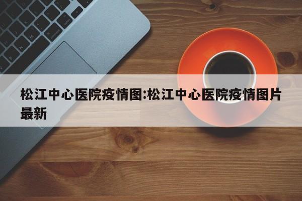 松江中心医院疫情图:松江中心医院疫情图片最新