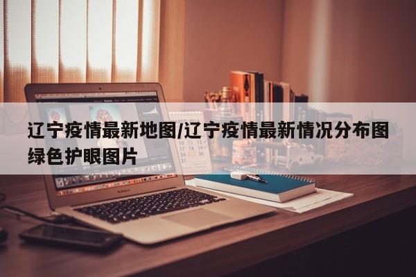 辽宁疫情最新地图/辽宁疫情最新情况分布图绿色护眼图片