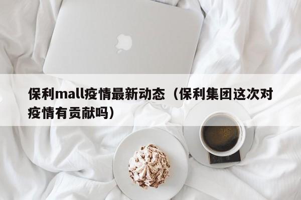 保利mall疫情最新动态（保利集团这次对疫情有贡献吗）