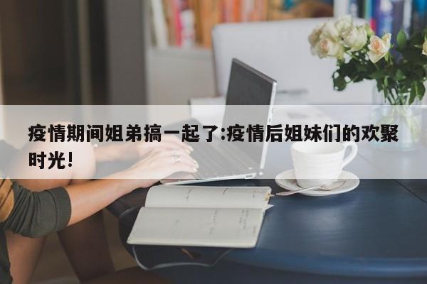 疫情期间姐弟搞一起了:疫情后姐妹们的欢聚时光!