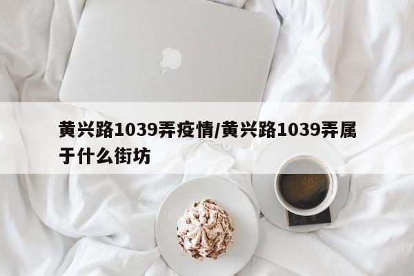 黄兴路1039弄疫情/黄兴路1039弄属于什么街坊