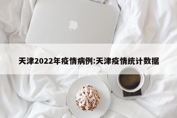 天津2022年疫情病例:天津疫情统计数据