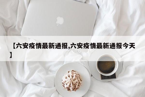 【六安疫情最新通报,六安疫情最新通报今天】
