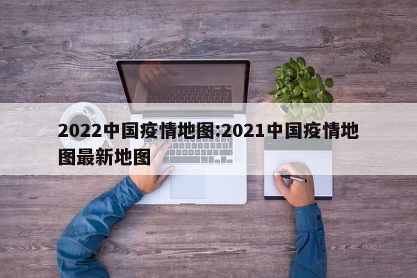 2022中国疫情地图:2021中国疫情地图最新地图