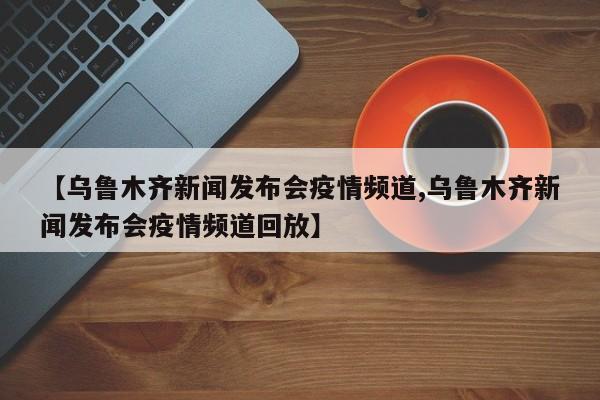 【乌鲁木齐新闻发布会疫情频道,乌鲁木齐新闻发布会疫情频道回放】