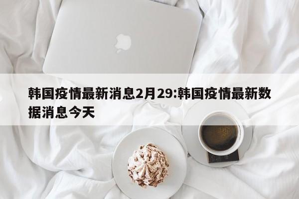 韩国疫情最新消息2月29:韩国疫情最新数据消息今天