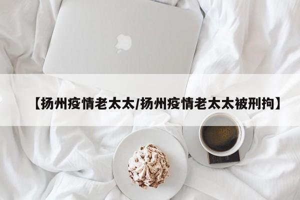 【扬州疫情老太太/扬州疫情老太太被刑拘】