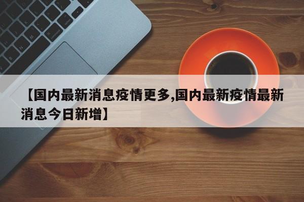 【国内最新消息疫情更多,国内最新疫情最新消息今日新增】