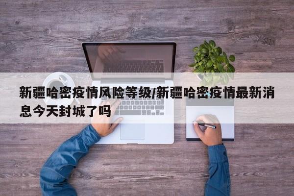 新疆哈密疫情风险等级/新疆哈密疫情最新消息今天封城了吗